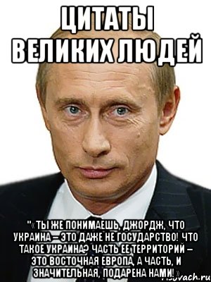 Цитаты великих людей "«Ты же понимаешь, Джордж, что Украина – это даже не государство! Что такое Украина? Часть ее территорий – это Восточная Европа, а часть, и значительная, подарена нами!», Мем Путин