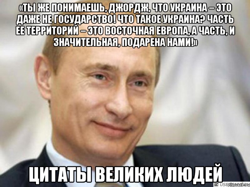 «Ты же понимаешь, Джордж, что Украина – это даже не государство! Что такое Украина? Часть ее территорий – это Восточная Европа, а часть, и значительная, подарена нами!» Цитаты великих людей, Мем Ухмыляющийся Путин