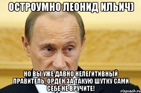 Остроумно Леонид Ильич) Но вы уже давно нелегитивный правитель, орден за такую шутку сами себе не вручите!, Мем путин