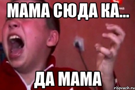 мама сюда ка... ДА МАМА