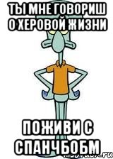 Ты мне говориш о херовой жизни Поживи с спанчбобм, Мем Сквидвард в полный рост