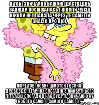 я тобі звичайно бажаю щастя,щоб завжди посміхалась і ніколи чуєш ніколи не плакала через те саме(ти знаєш про що), море тобі нових шмоток і всякої дрєбєздєні,гарних спогадів з майбутнього літа,ахах спогади в нас будуть звичайно ну і всього самого самого самого:***, Мем Спанч боб