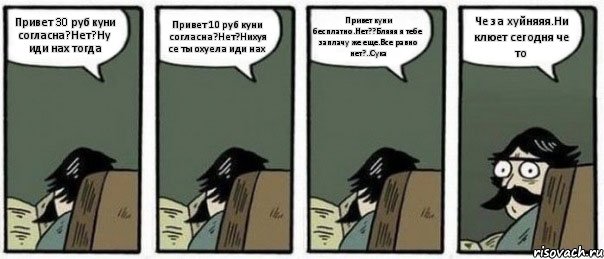 Привет 30 руб куни согласна?Нет?Ну иди нах тогда Привет 10 руб куни согласна?Нет?Нихуя се ты охуела иди нах Привет куни бесплатно.Нет??Бляяя я тебе заплачу же еще.Все равно нет?..Сука Че за хуйняяя.Ни клюет сегодня че то, Комикс Staredad