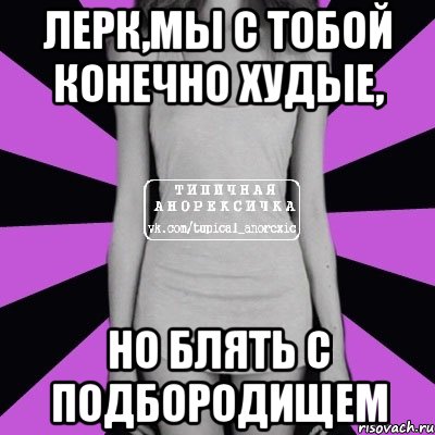 Лерк,мы с тобой конечно худые, но блять с подбородищем, Мем Типичная анорексичка