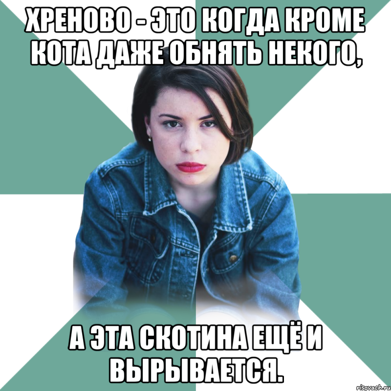 Хреново - это когда кроме кота даже обнять некого, а эта скотина ещё и вырывается.