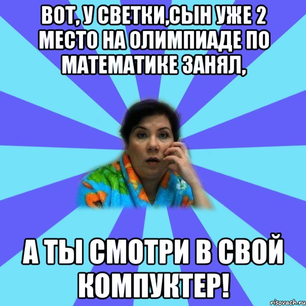 Вот, у Светки,сын уже 2 место на олимпиаде по математике занял, а ты смотри в свой компуктер!