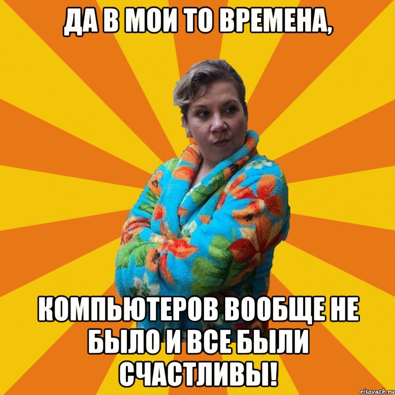 Да в мои то времена, компьютеров вообще не было и все были счастливы!