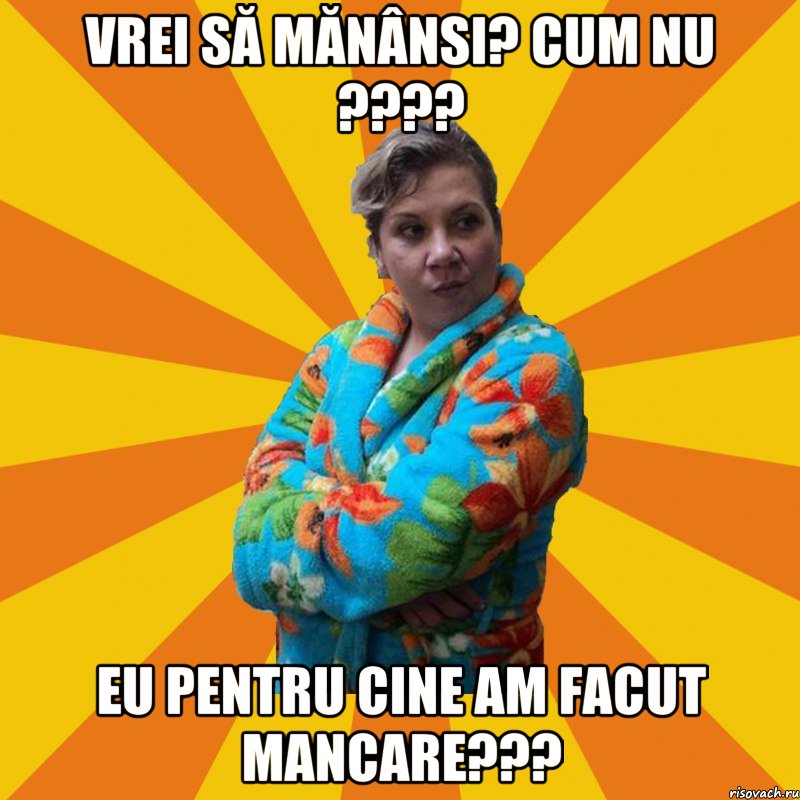 Vrei să mănânsi? Cum nu ???? Eu pentru cine am facut mancare???, Мем Типичная мама