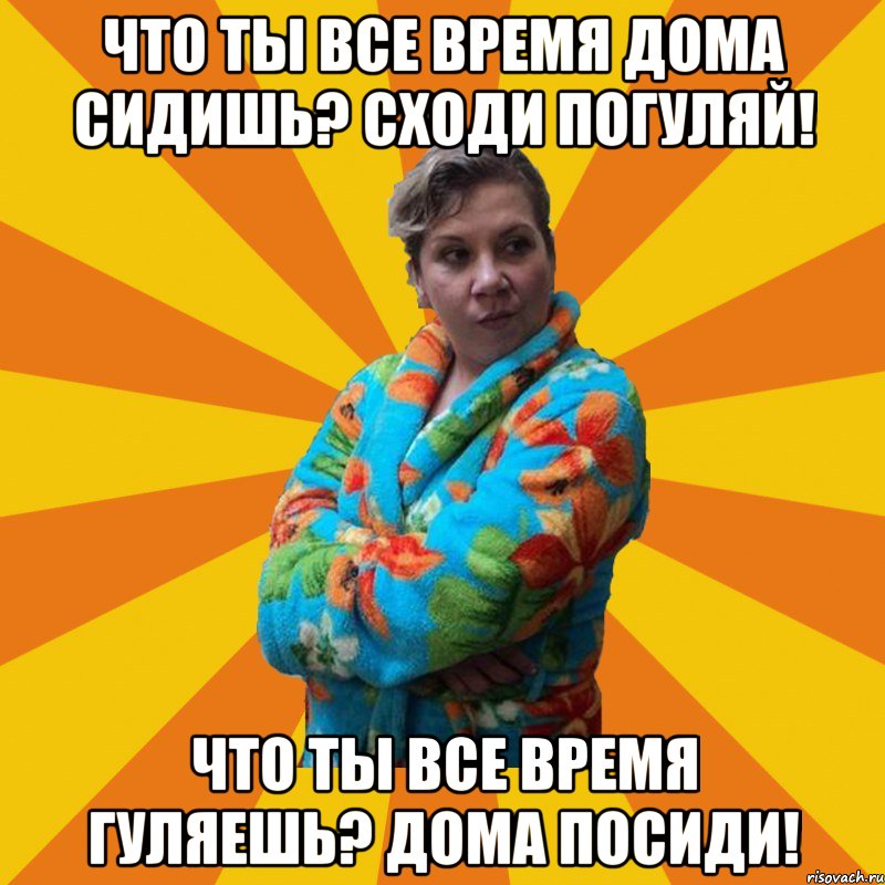 Что ты все время дома сидишь? сходи погуляй! Что ты все время гуляешь? дома посиди!