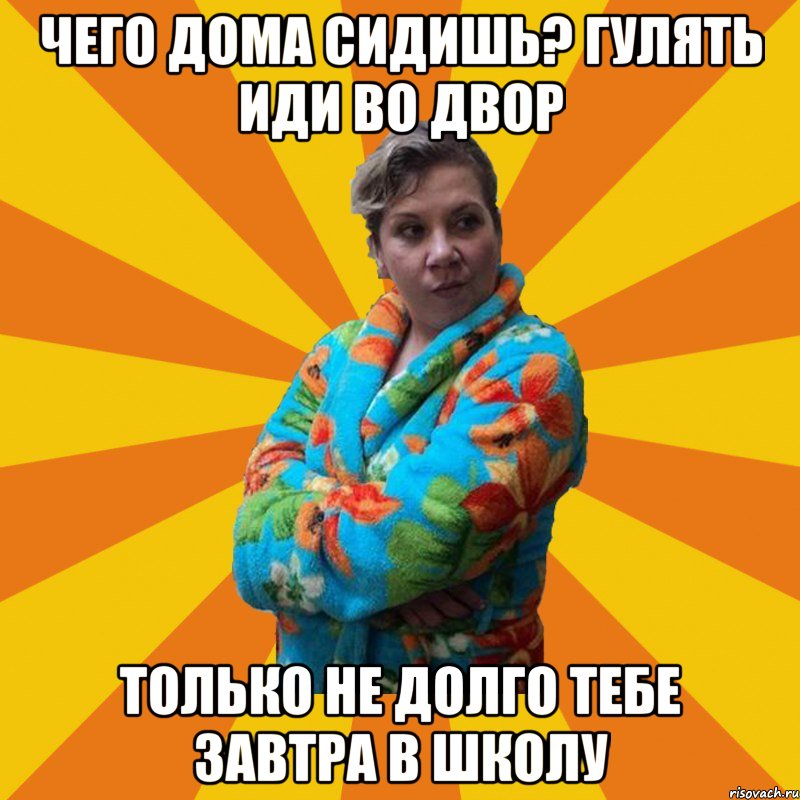 Чего дома сидишь? гулять иди во двор только не долго тебе завтра в школу