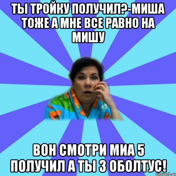 ты тройку получил?-Миша тоже а мне все равно на Мишу вон смотри миа 5 получил а ты 3 оболтус!