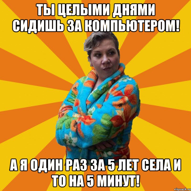 Ты целыми днями сидишь за компьютером! А я один раз за 5 лет села и то на 5 минут!, Мем Типичная мама