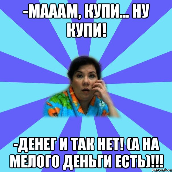 -Мааам, купи... ну купи! -Денег и так нет! (а на мелого деньги есть)!!!, Мем типичная мама