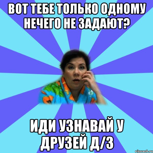 Вот тебе только одному нечего не задают? Иди узнавай у друзей Д/З, Мем типичная мама