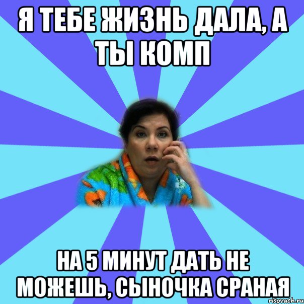 Я тебе жизнь дала, а ты комп на 5 минут дать не можешь, сыночка сраная, Мем типичная мама