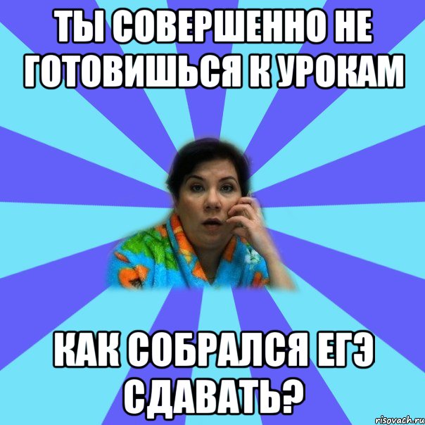 ты совершенно не готовишься к урокам как собрался ЕГЭ сдавать?, Мем типичная мама