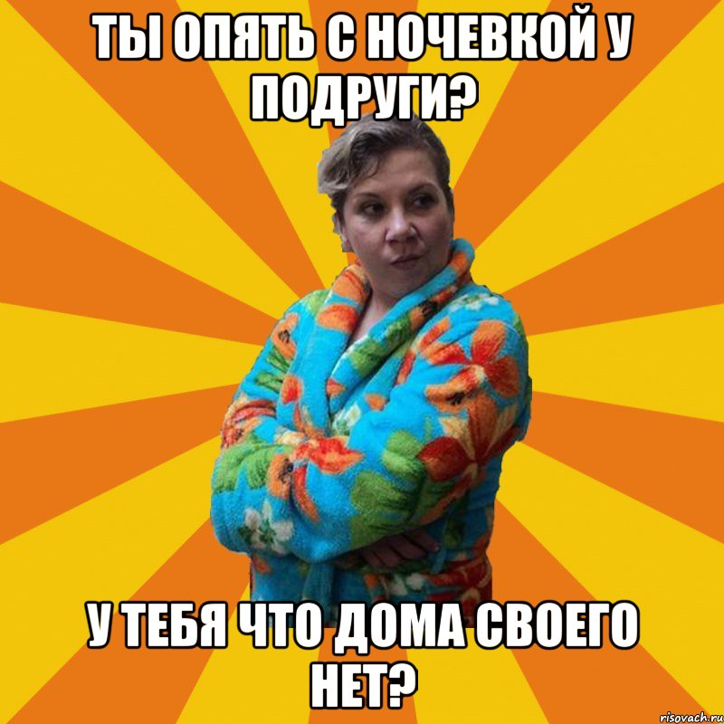 Ты опять с ночевкой у подруги? У тебя что дома своего нет?, Мем Типичная мама