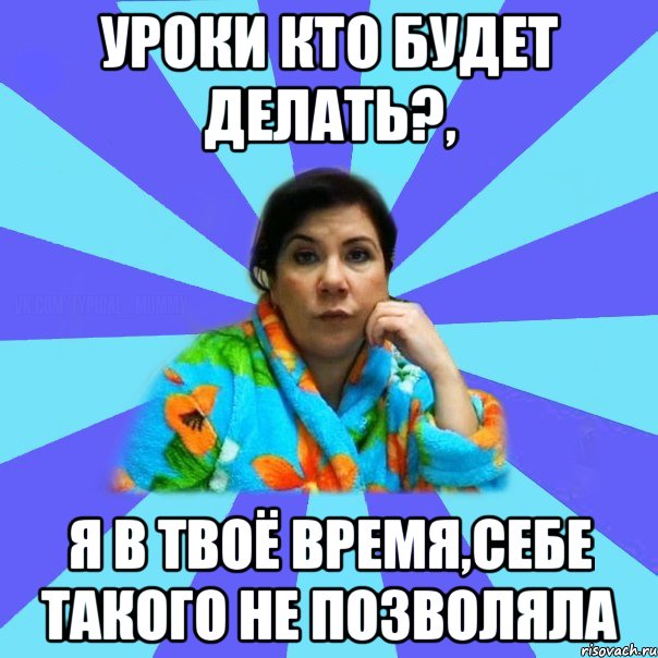 Уроки кто будет делать?, я в твоё время,себе такого не позволяла, Мем типичная мама