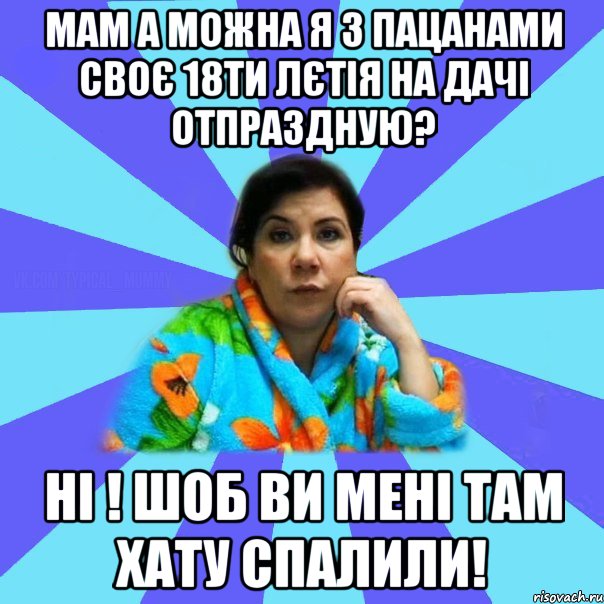 Мам а можна я з пацанами своє 18ти лєтія на дачі отпраздную? Ні ! Шоб ви мені там хату спалили!, Мем типичная мама