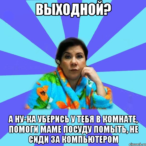 Выходной? А ну-ка уберись у тебя в комнате, помоги маме посуду помыть, не сиди за компьютером, Мем типичная мама