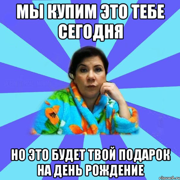 МЫ КУПИМ ЭТО ТЕБЕ СЕГОДНЯ НО ЭТО БУДЕТ ТВОЙ ПОДАРОК НА ДЕНЬ РОЖДЕНИЕ, Мем типичная мама