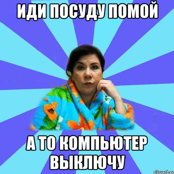 ИДИ ПОСУДУ ПОМОЙ А ТО КОМПЬЮТЕР ВЫКЛЮЧУ, Мем типичная мама