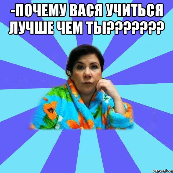 -ПОЧЕМУ ВАСЯ УЧИТЬСЯ ЛУЧШЕ ЧЕМ ТЫ??????? , Мем типичная мама