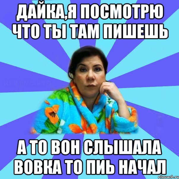 Дайка,я посмотрю что ты там пишешь А то вон слышала Вовка то пиь начал, Мем типичная мама