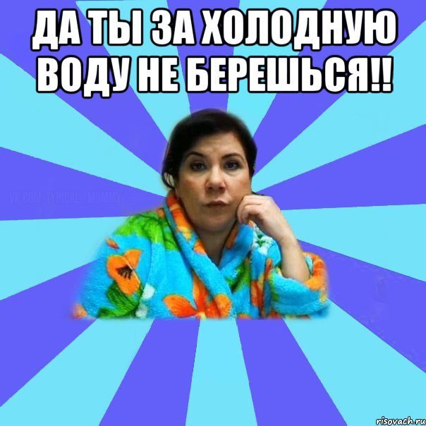 да ты за холодную воду не берешься!! , Мем типичная мама