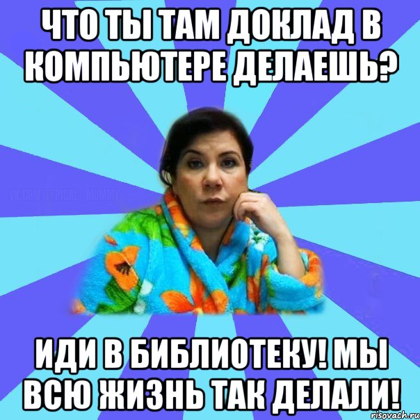 Что ты там доклад в компьютере делаешь? Иди в библиотеку! Мы всю жизнь так делали!, Мем типичная мама