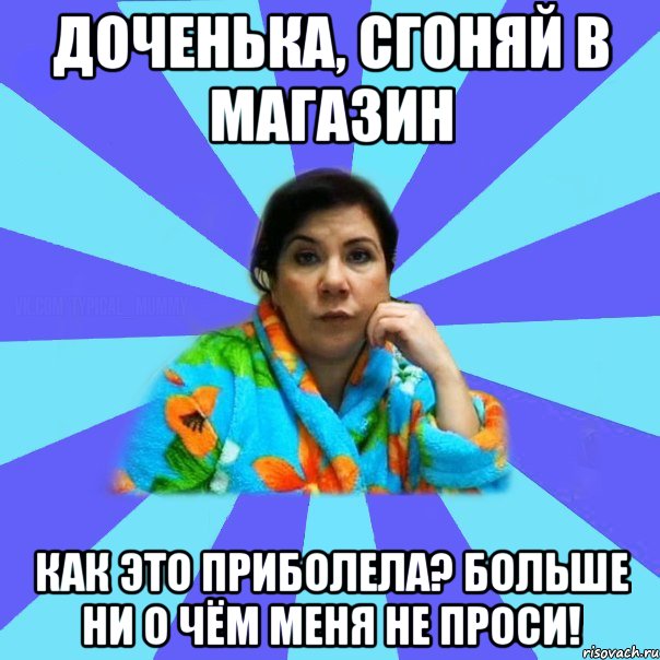 Доченька, сгоняй в магазин Как это приболела? Больше ни о чём меня не проси!