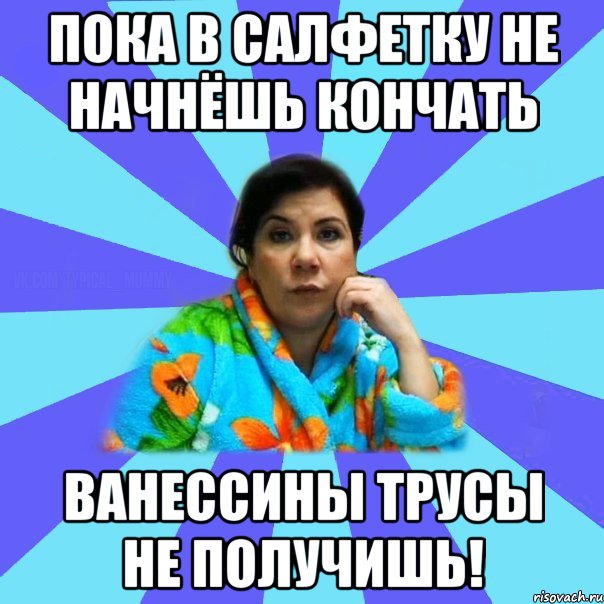 Пока в салфетку не начнёшь кончать Ванессины трусы не получишь!, Мем типичная мама