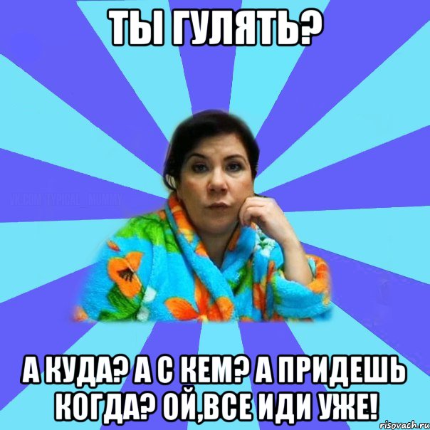 Ты гулять? А куда? А с кем? А придешь когда? Ой,все иди уже!, Мем типичная мама