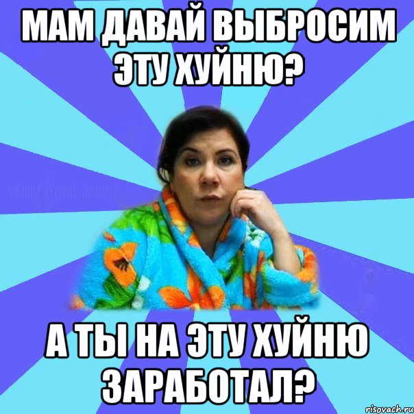 Мам давай выбросим эту хуйню? А ТЫ НА ЭТУ ХУЙНЮ ЗАРАБОТАЛ?, Мем типичная мама