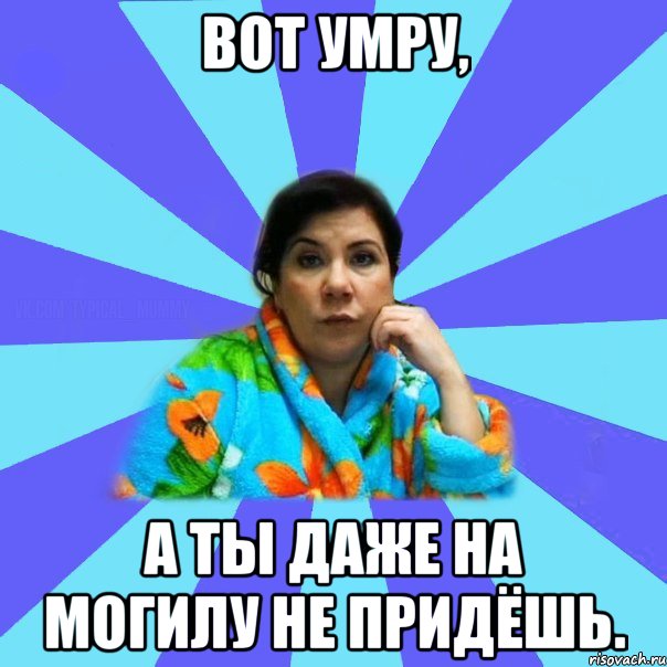 ВОТ УМРУ, А ТЫ ДАЖЕ НА МОГИЛУ НЕ ПРИДЁШЬ., Мем типичная мама