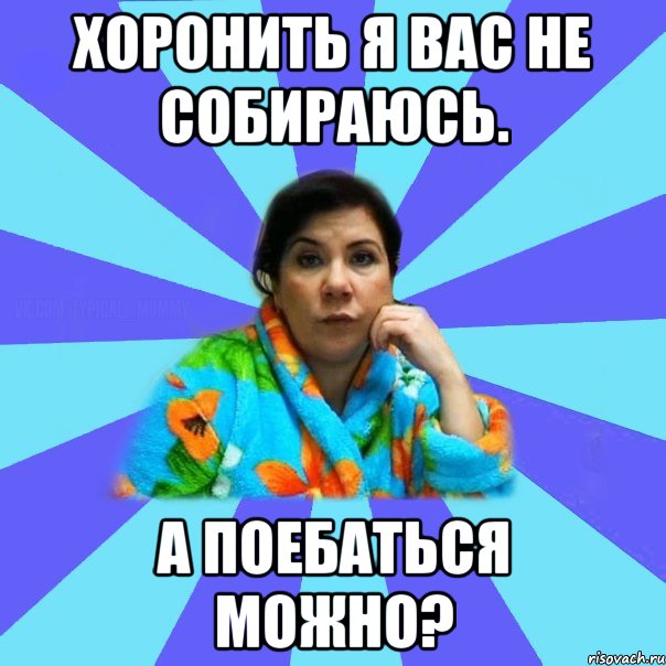 Хоронить я вас не собираюсь. А поебаться можно?, Мем типичная мама