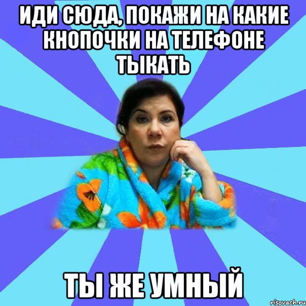 Иди сюда, покажи на какие кнопочки на телефоне тыкать ты же умный, Мем типичная мама