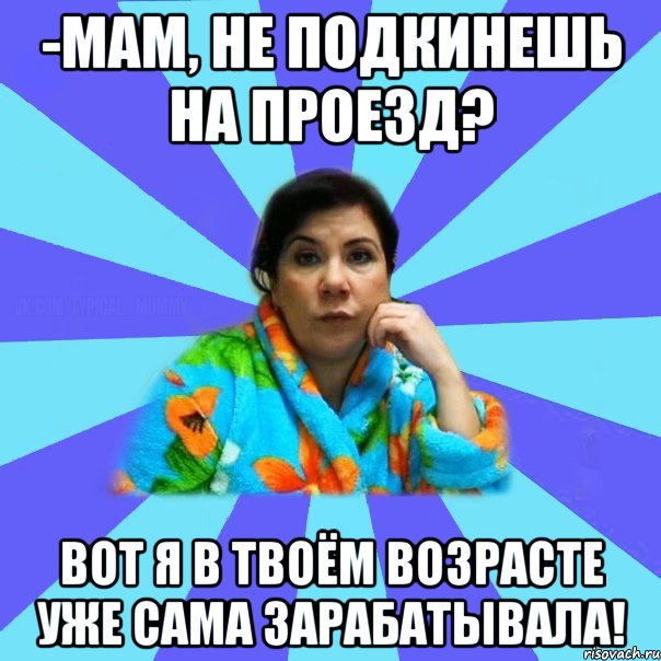 -мам, не подкинешь на проезд? вот я в твоём возрасте уже сама зарабатывала!, Мем типичная мама