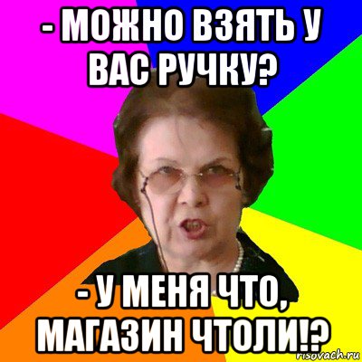 - Можно взять у вас ручку? - У меня что, магазин чтоли!?, Мем Типичная училка