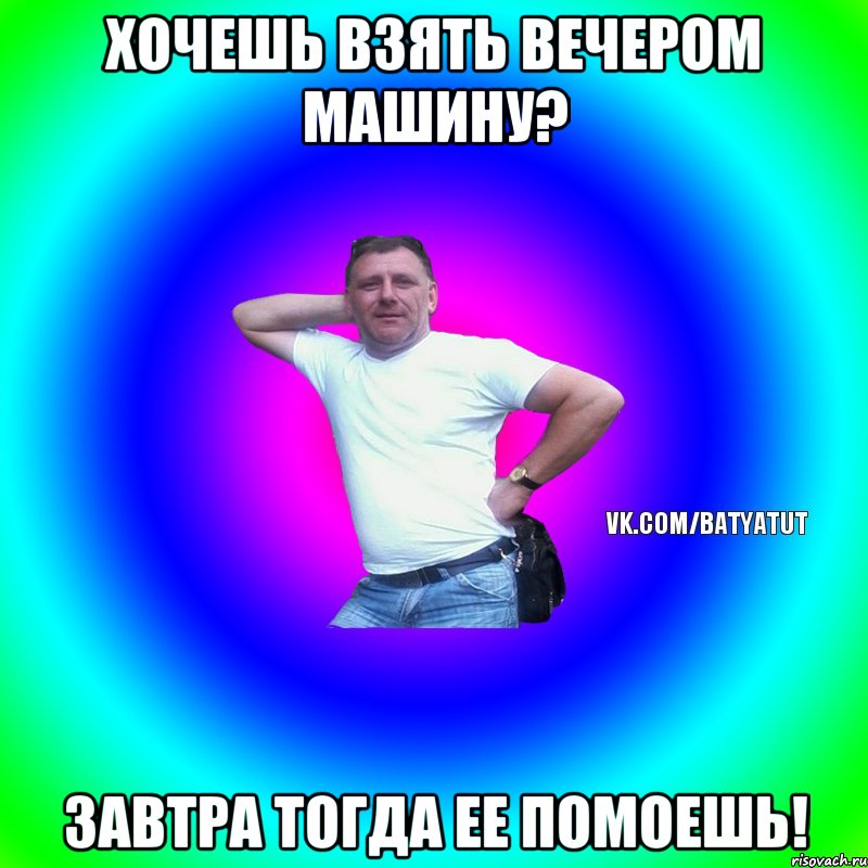 Хочешь взять вечером машину? Завтра тогда ее помоешь!