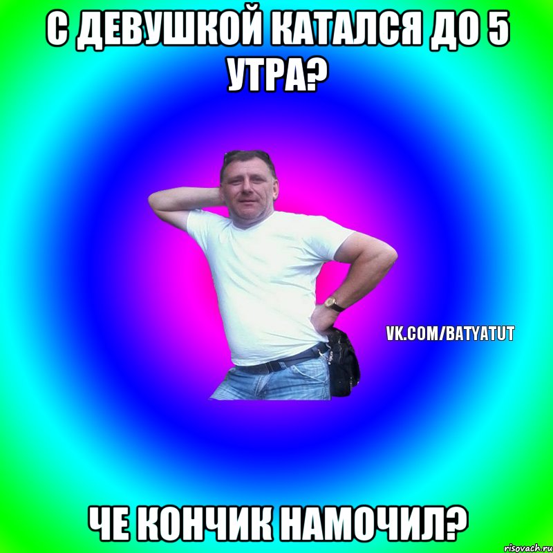 С девушкой катался до 5 утра? Че кончик намочил?, Мем  Типичный Батя вк