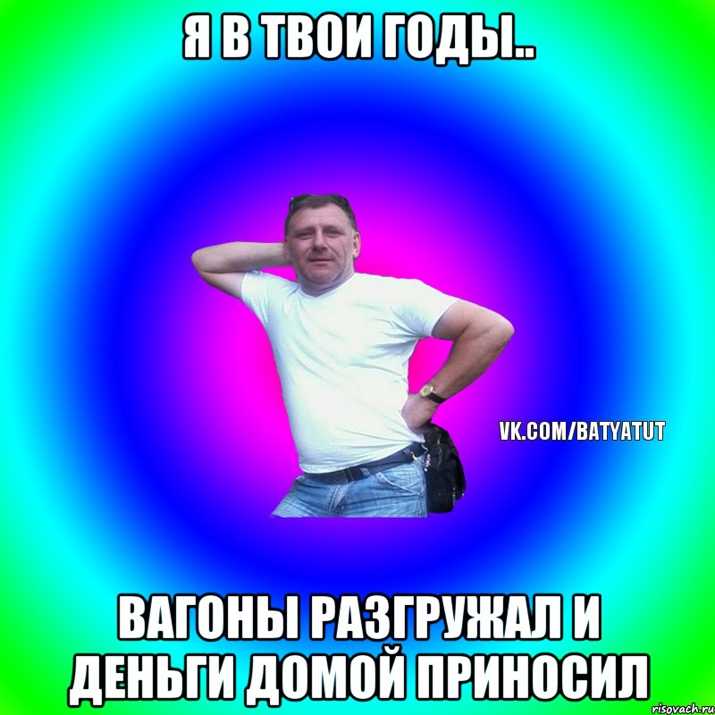 Я в твои годы.. Вагоны разгружал и деньги домой приносил, Мем  Типичный Батя вк