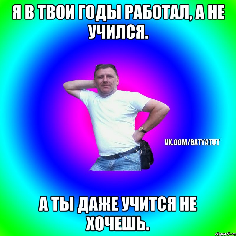 Я в твои годы работал, а не учился. А ты даже учится не хочешь.