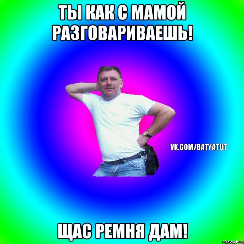 Ты как с мамой разговариваешь! Щас ремня дам!