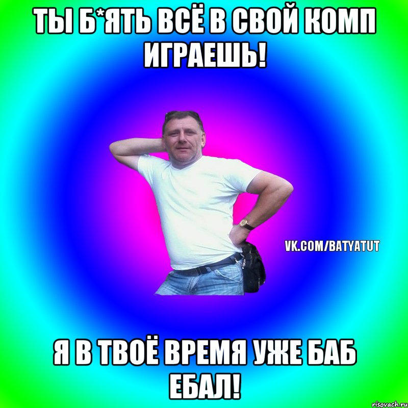 Ты б*ять всё в свой комп играешь! Я в твоё время уже баб ебал!, Мем  Типичный Батя вк