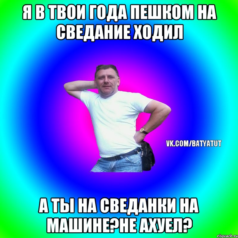 Я в твои года пешком на сведание ходил А ты на сведанки на машине?не ахуел?, Мем  Типичный Батя вк