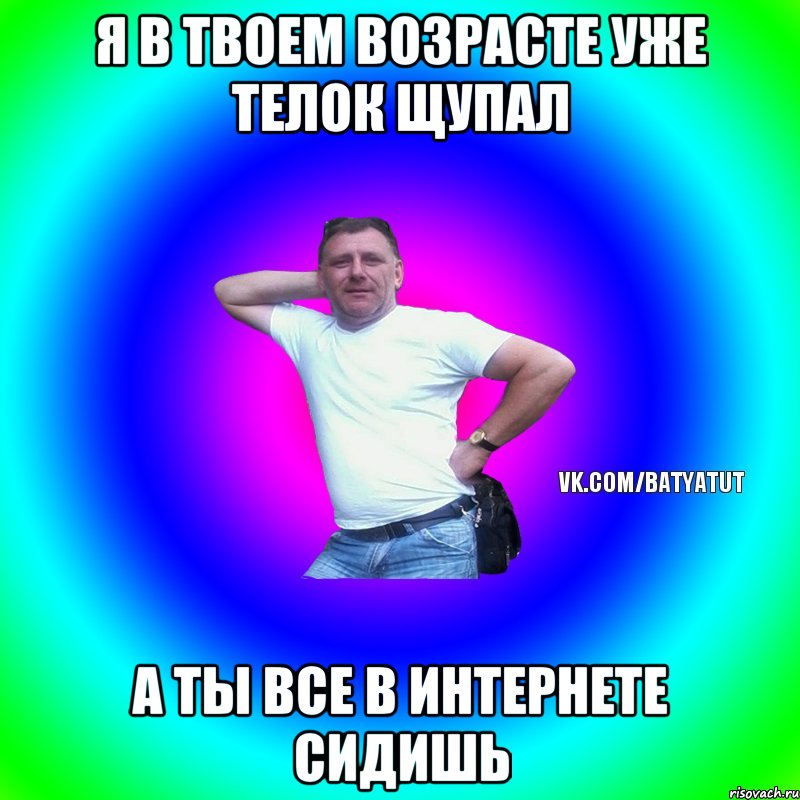 Я в твоем возрасте уже телок щупал А ты все в интернете сидишь