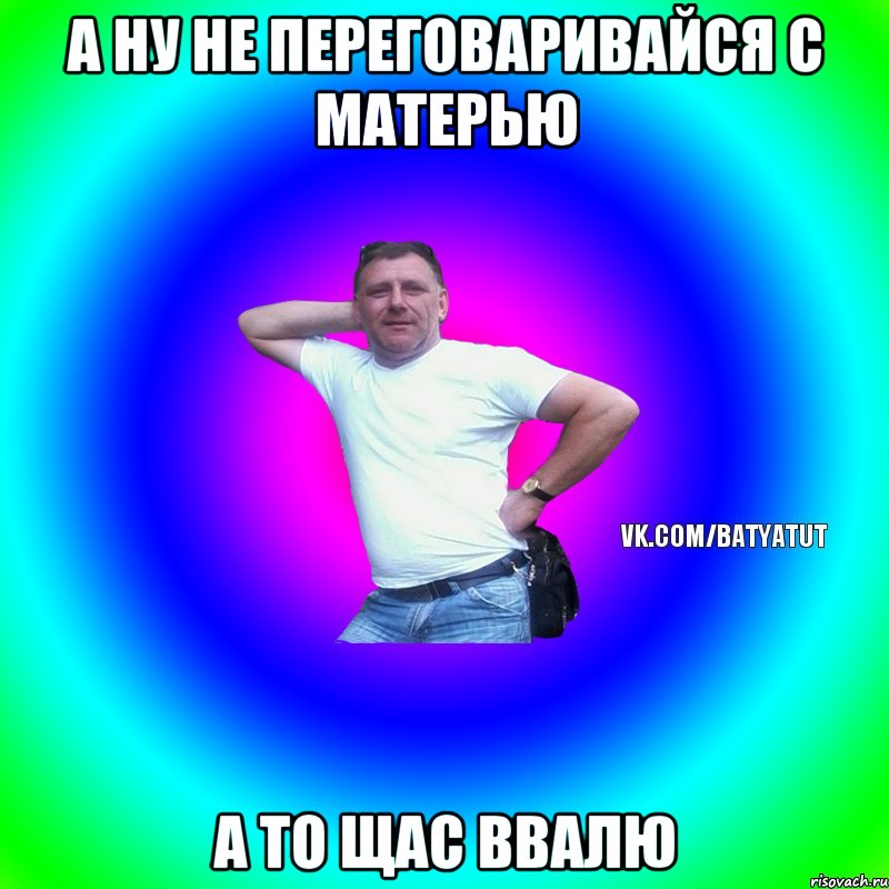 А ну не переговаривайся с матерью а то щас ввалю