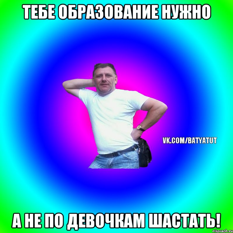 тебе образование нужно а не по девочкам шастать!