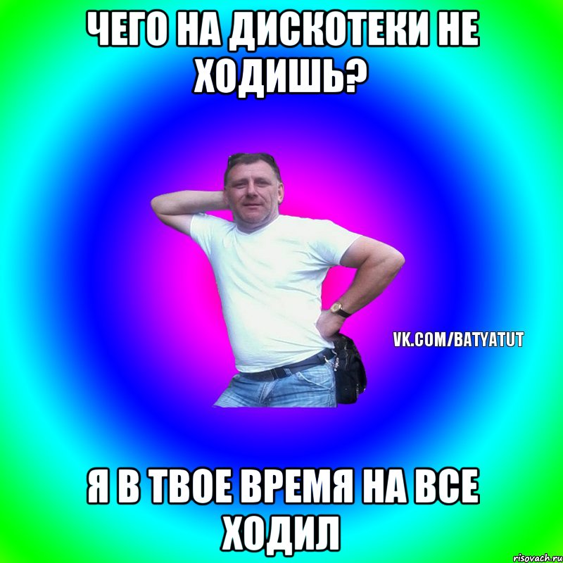 Чего на дискотеки не ходишь? Я в твое время на все ходил, Мем  Типичный Батя вк